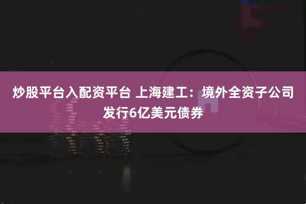 炒股平台入配资平台 上海建工：境外全资子公司发行6亿美元债券
