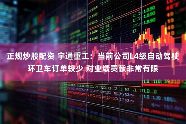 正规炒股配资 宇通重工：当前公司L4级自动驾驶环卫车订单较少 对业绩贡献非常有限