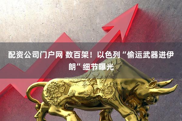 配资公司门户网 数百架！以色列“偷运武器进伊朗”细节曝光
