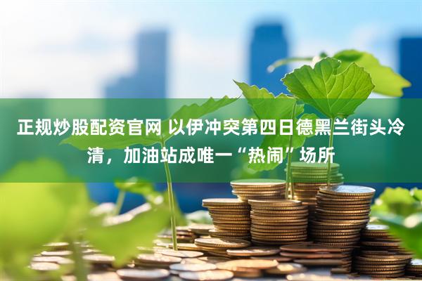 正规炒股配资官网 以伊冲突第四日德黑兰街头冷清，加油站成唯一“热闹”场所