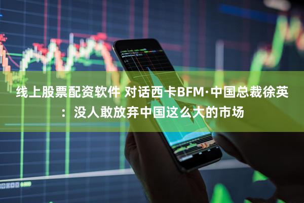 线上股票配资软件 对话西卡BFM·中国总裁徐英：没人敢放弃中国这么大的市场