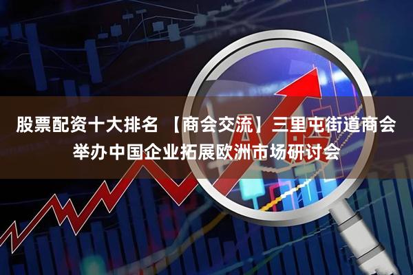 股票配资十大排名 【商会交流】三里屯街道商会举办中国企业拓展欧洲市场研讨会
