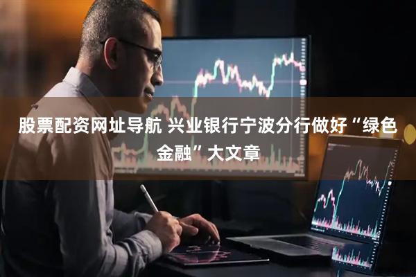 股票配资网址导航 兴业银行宁波分行做好“绿色金融”大文章