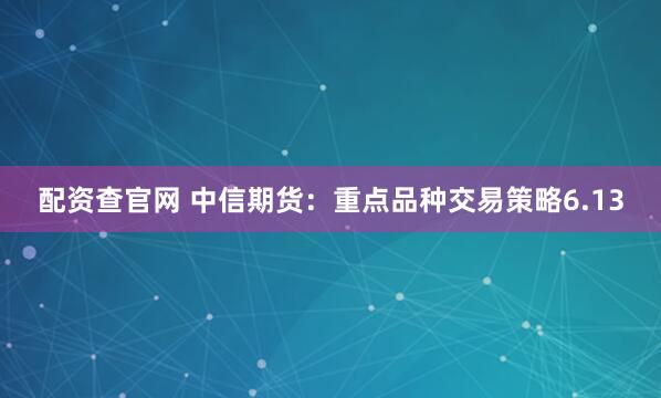配资查官网 中信期货：重点品种交易策略6.13