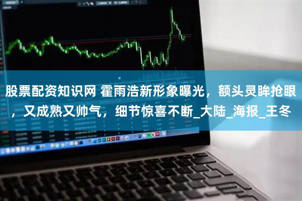 股票配资知识网 霍雨浩新形象曝光，额头灵眸抢眼，又成熟又帅气，细节惊喜不断_大陆_海报_王冬