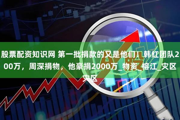 股票配资知识网 第一批捐款的又是他们！韩红团队200万，周深捐物，他豪捐2000万_物资_榕江_灾区