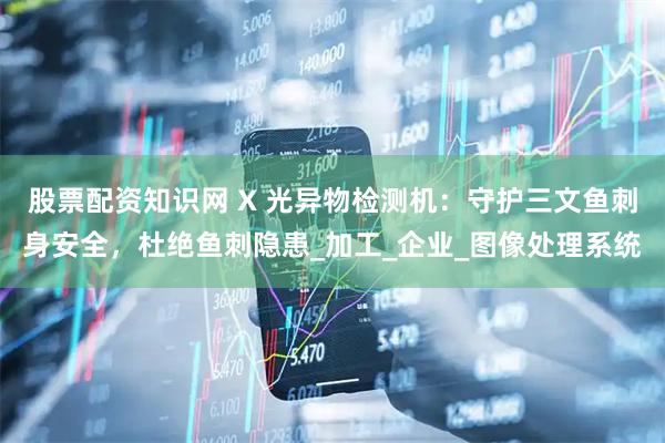 股票配资知识网 X 光异物检测机：守护三文鱼刺身安全，杜绝鱼刺隐患_加工_企业_图像处理系统