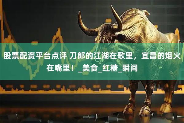 股票配资平台点评 刀郎的江湖在歌里，宜昌的烟火在嘴里！_美食_红糖_瞬间