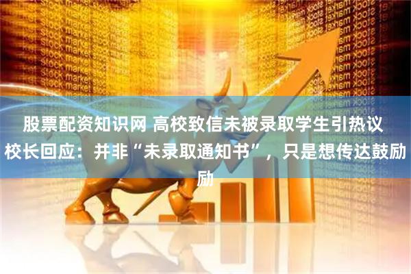 股票配资知识网 高校致信未被录取学生引热议 校长回应：并非“未录取通知书”，只是想传达鼓励