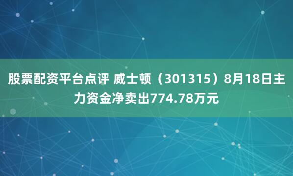 股票配资平台点评 威士顿（301315）8月18日主力资金净卖出774.78万元