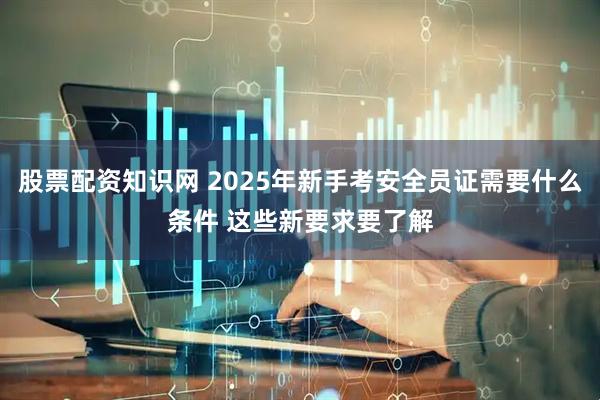股票配资知识网 2025年新手考安全员证需要什么条件 这些新要求要了解