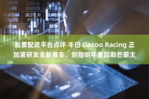 股票配资平台点评 丰田 Gazoo Racing 正加紧研发全新赛车，剑指明年重回勒芒霸主