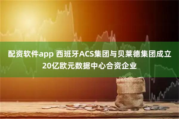 配资软件app 西班牙ACS集团与贝莱德集团成立20亿欧元数据中心合资企业