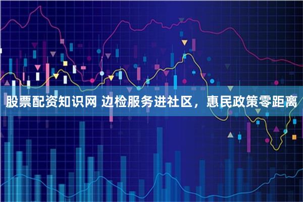 股票配资知识网 边检服务进社区，惠民政策零距离