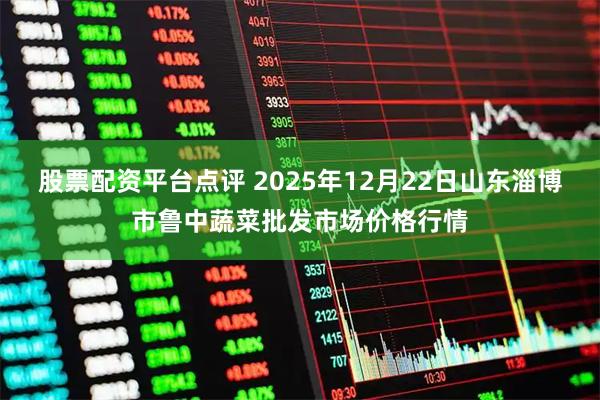 股票配资平台点评 2025年12月22日山东淄博市鲁中蔬菜批发市场价格行情