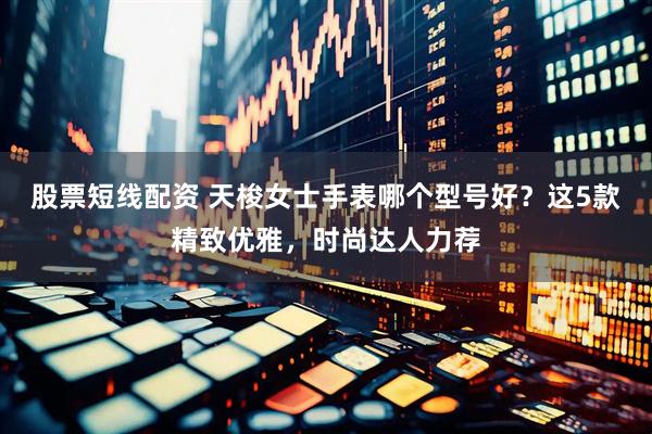 股票短线配资 天梭女士手表哪个型号好？这5款精致优雅，时尚达人力荐