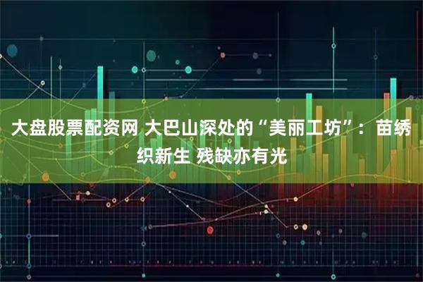 大盘股票配资网 大巴山深处的“美丽工坊”：苗绣织新生 残缺亦有光