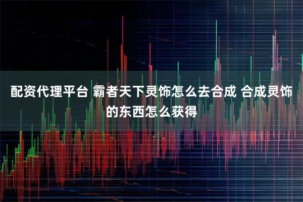 配资代理平台 霸者天下灵饰怎么去合成 合成灵饰的东西怎么获得