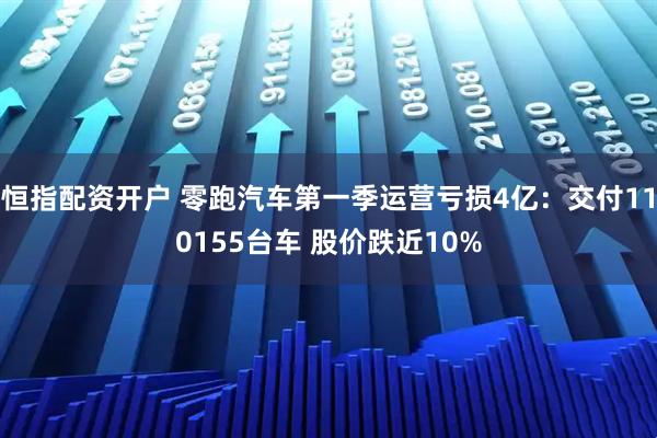恒指配资开户 零跑汽车第一季运营亏损4亿：交付110155台车 股价跌近10%