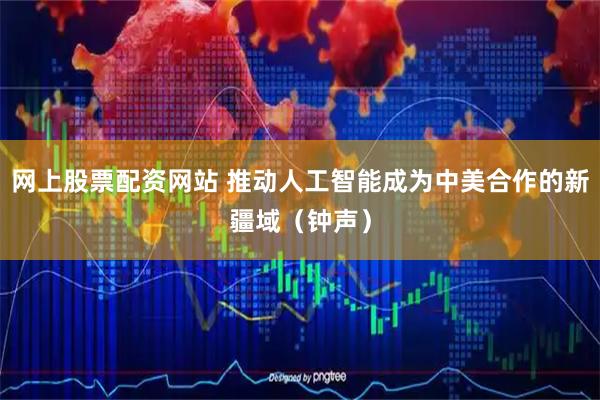 网上股票配资网站 推动人工智能成为中美合作的新疆域（钟声）